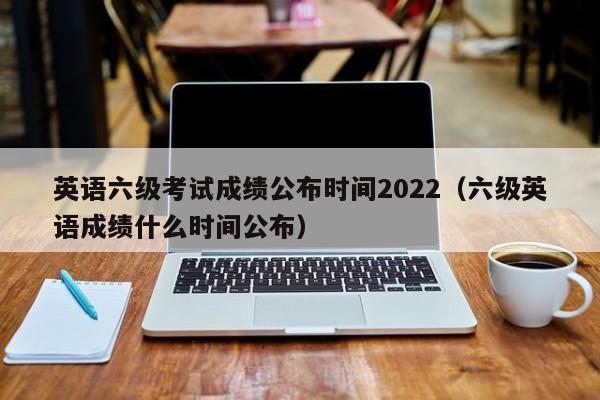 英语六级考试成绩公布时间2022（六级英语成绩什么时间公布）