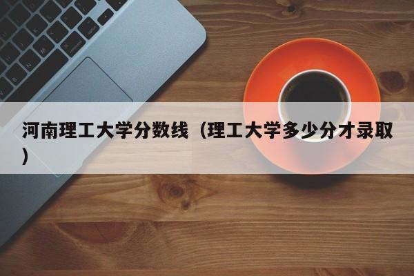 河南理工大学分数线（理工大学多少分才录取）
