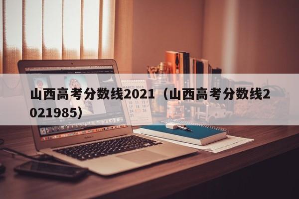 山西高考分数线2021(山西高考分数线2021985)