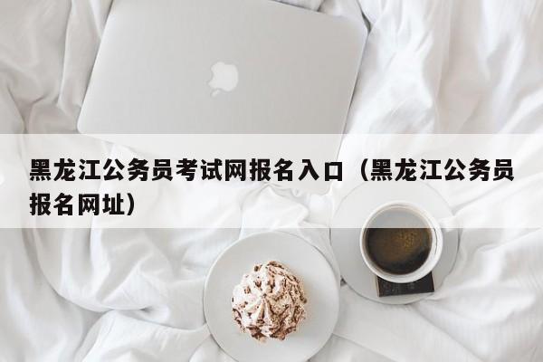 黑龙江公务员考试网报名入口(黑龙江公务员报名网址)