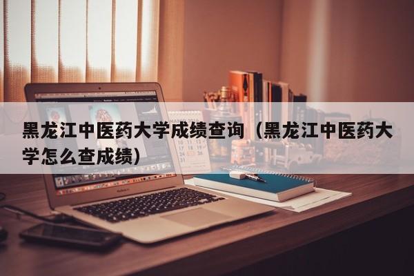 黑龙江中医药大学成绩查询(黑龙江中医药大学怎么查成绩)