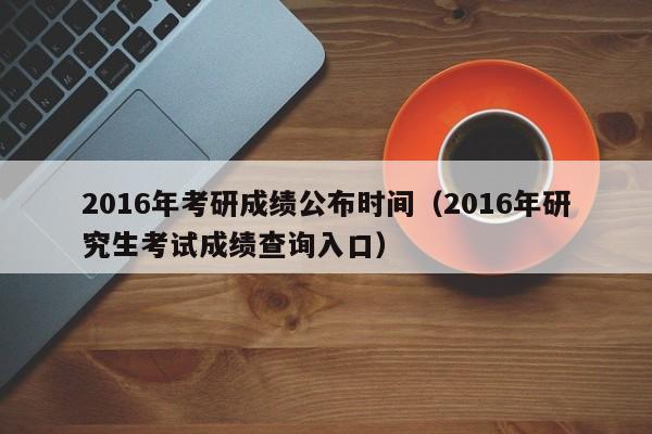 2016年考研成绩公布时间（2016年研究生考试成绩查询入口）