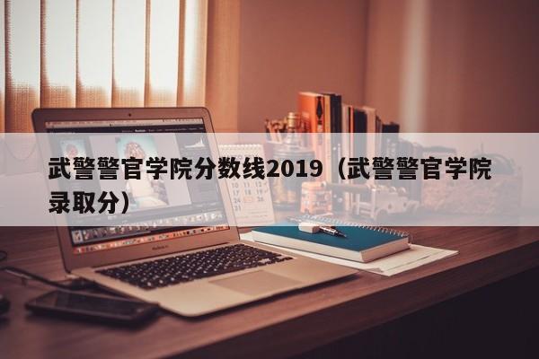 武警警官学院分数线2019（武警警官学院录取分）