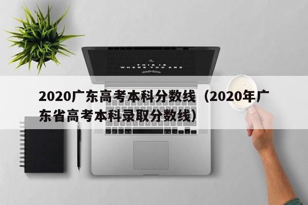 2020广东高考本科分数线（2020年广东省高考本科录取分数线）
