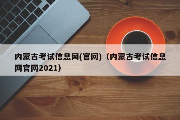 内蒙古考试信息网(官网)(内蒙古考试信息网官网2021)