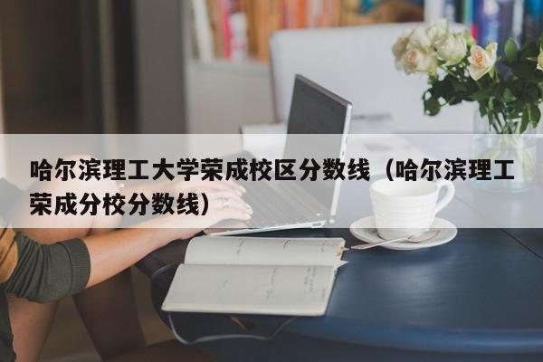 哈尔滨理工大学荣成校区分数线（哈尔滨理工荣成分校分数线）