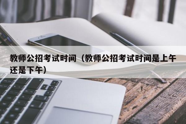 教师公招考试时间(教师公招考试时间是上午还是下午)