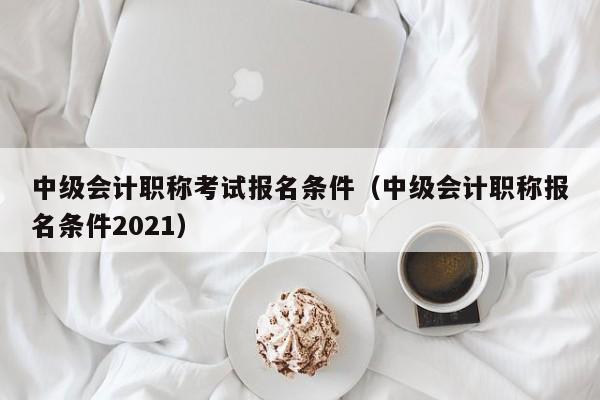 中级会计职称考试报名条件(中级会计职称报名条件2021)