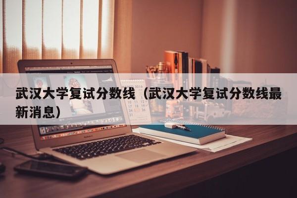 武汉大学复试分数线(武汉大学复试分数线最新消息)