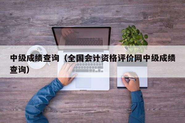 中级成绩查询(全国会计资格评价网中级成绩查询)