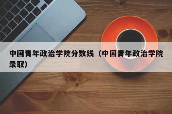 中国青年政治学院分数线(中国青年政治学院录取)