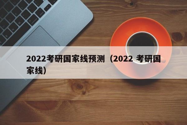2022考研国家线预测（2022 考研国家线）