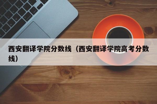 西安翻译学院分数线（西安翻译学院高考分数线）