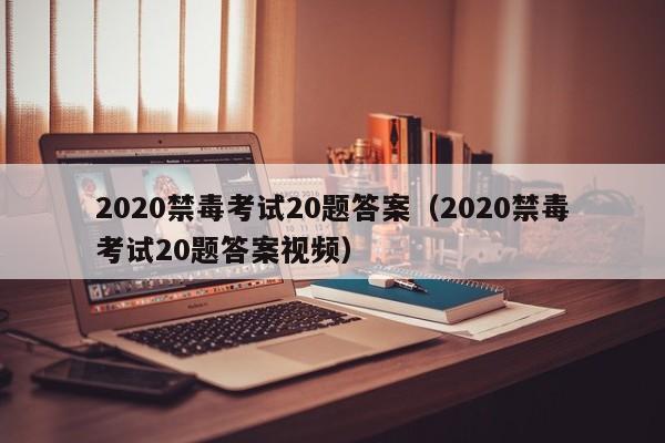 2020禁毒考试20题答案（2020禁毒考试20题答案视频）