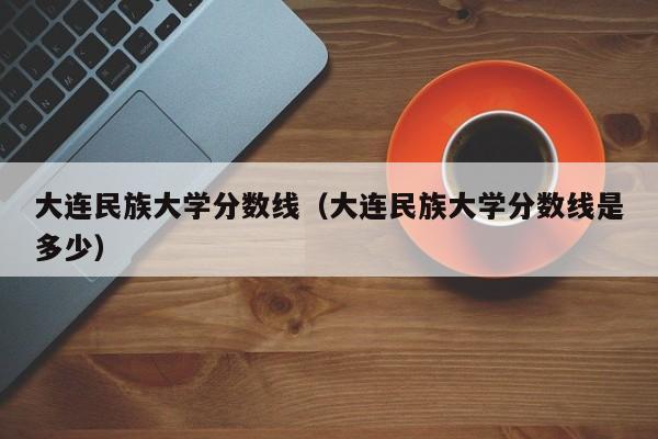 大连民族大学分数线（大连民族大学分数线是多少）