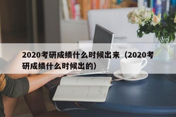 2020考研成绩什么时候出来（2020考研成绩什么时候出的）