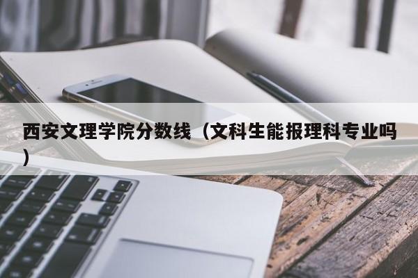 西安文理学院分数线(文科生能报理科专业吗)