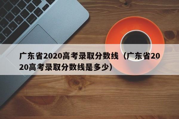 广东省2020高考录取分数线(广东省2020高考录取分数线是多少)