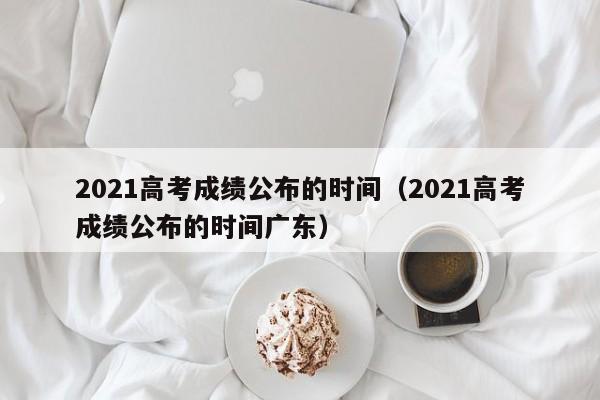 2021高考成绩公布的时间(2021高考成绩公布的时间广东)