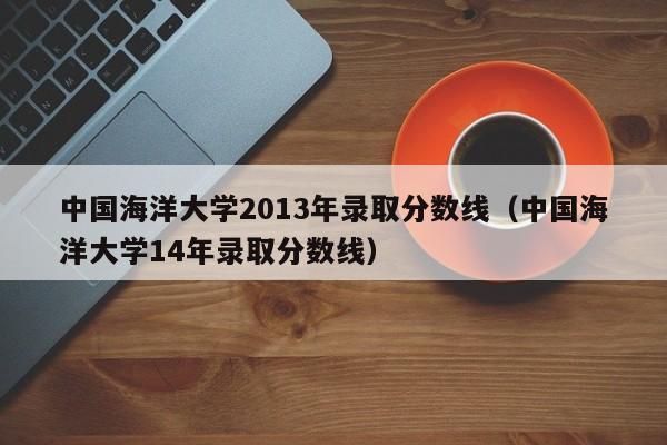 中国海洋大学2013年录取分数线(中国海洋大学14年录取分数线)
