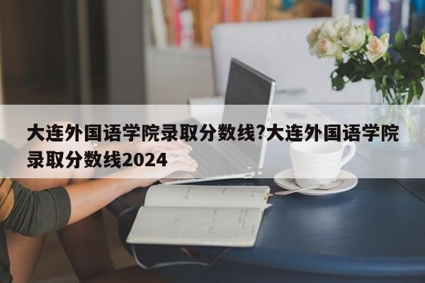 大连外国语学院录取分数线?大连外国语学院录取分数线2024