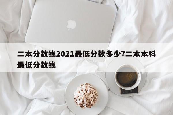 二本分数线2021最低分数多少?二本本科最低分数线