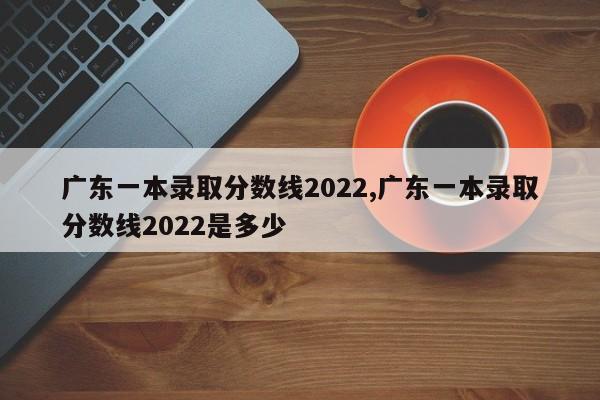 广东一本录取分数线2022,广东一本录取分数线2022是多少