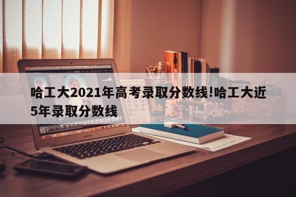 哈工大2021年高考录取分数线!哈工大近5年录取分数线