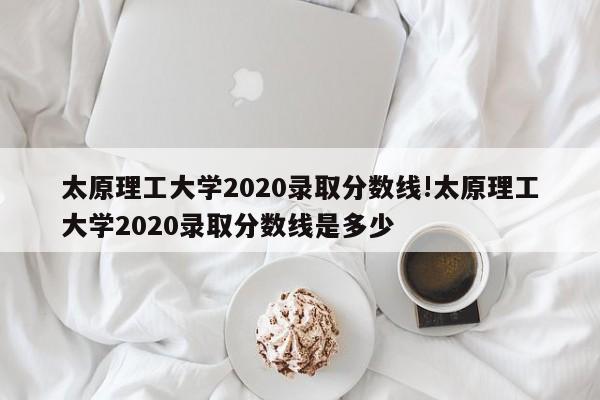太原理工大学2020录取分数线!太原理工大学2020录取分数线是多少