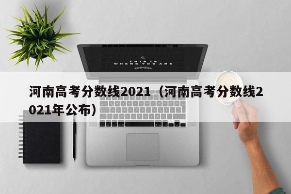 河南高考分数线2021(河南高考分数线2021年公布)