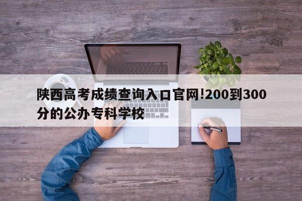 陕西高考成绩查询入口官网!200到300分的公办专科学校