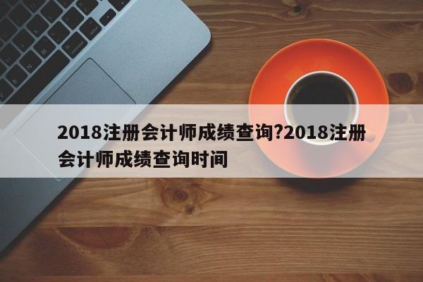 2018注册会计师成绩查询?2018注册会计师成绩查询时间