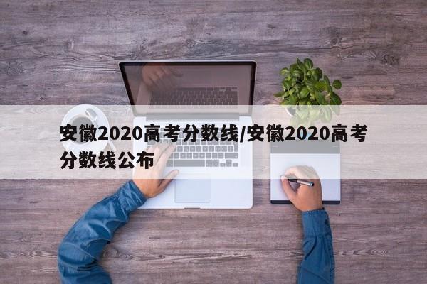 安徽2020高考分数线/安徽2020高考分数线公布
