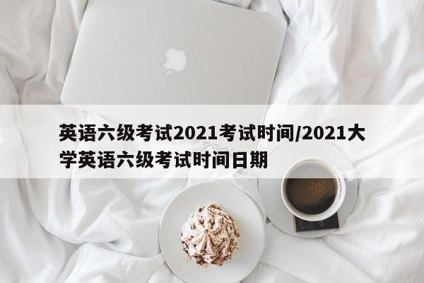 英语六级考试2021考试时间/2021大学英语六级考试时间日期