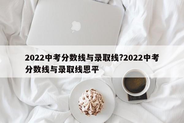 2022中考分数线与录取线?2022中考分数线与录取线恩平