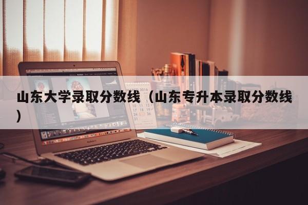 山东大学录取分数线（山东专升本录取分数线）