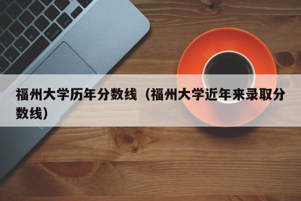 福州大学历年分数线(福州大学近年来录取分数线)