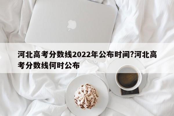 河北高考分数线2022年公布时间?河北高考分数线何时公布