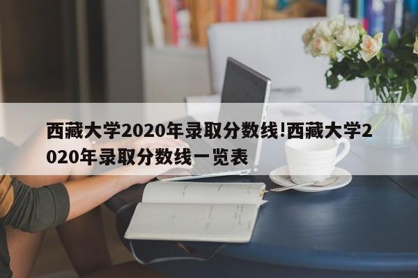 西藏大学2020年录取分数线!西藏大学2020年录取分数线一览表