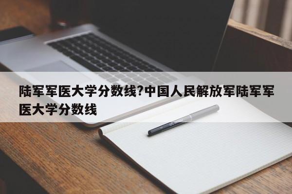 陆军军医大学分数线?中国人民解放军陆军军医大学分数线