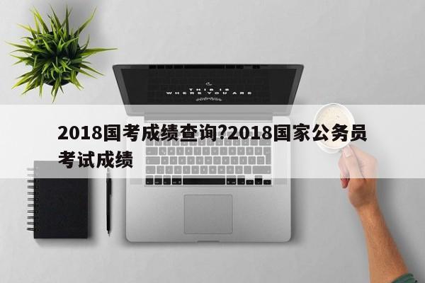 2018国考成绩查询?2018国家公务员考试成绩