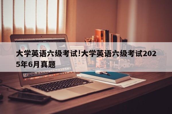 大学英语六级考试!大学英语六级考试2025年6月真题
