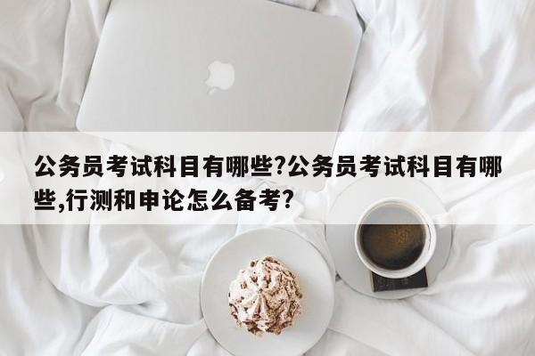 公务员考试科目有哪些?公务员考试科目有哪些,行测和申论怎么备考?