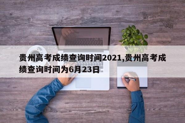 贵州高考成绩查询时间2021,贵州高考成绩查询时间为6月23日
