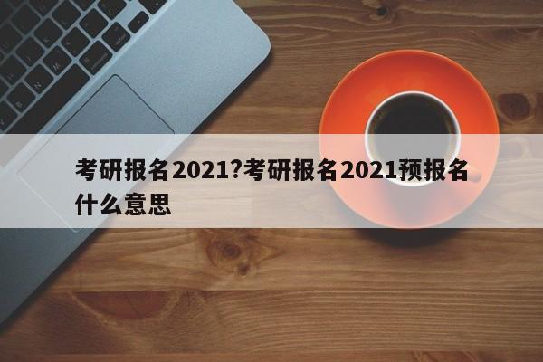 考研报名2021?考研报名2021预报名什么意思