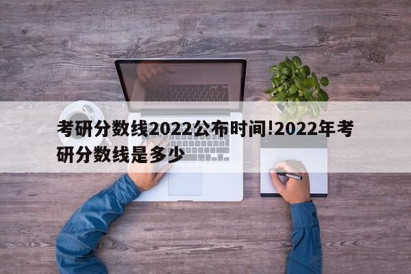 考研分数线2022公布时间!2022年考研分数线是多少