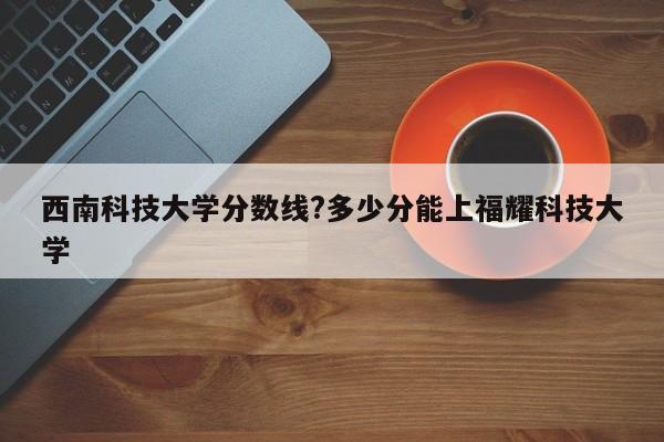 西南科技大学分数线?多少分能上福耀科技大学