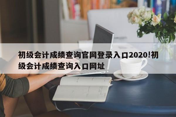初级会计成绩查询官网登录入口2020!初级会计成绩查询入口网址