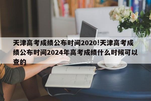 天津高考成绩公布时间2020!天津高考成绩公布时间2024年高考成绩什么时候可以查的
