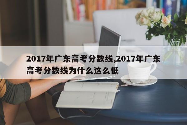 2017年广东高考分数线,2017年广东高考分数线为什么这么低